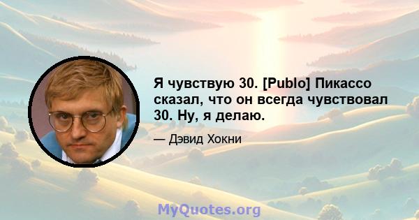 Я чувствую 30. [Publo] Пикассо сказал, что он всегда чувствовал 30. Ну, я делаю.