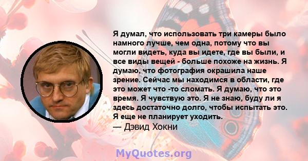 Я думал, что использовать три камеры было намного лучше, чем одна, потому что вы могли видеть, куда вы идете, где вы были, и все виды вещей - больше похоже на жизнь. Я думаю, что фотография окрашила наше зрение. Сейчас