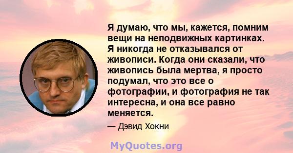 Я думаю, что мы, кажется, помним вещи на неподвижных картинках. Я никогда не отказывался от живописи. Когда они сказали, что живопись была мертва, я просто подумал, что это все о фотографии, и фотография не так