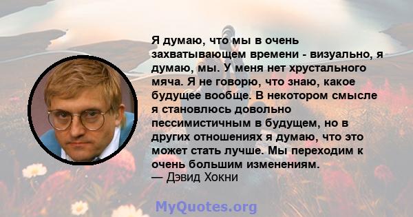 Я думаю, что мы в очень захватывающем времени - визуально, я думаю, мы. У меня нет хрустального мяча. Я не говорю, что знаю, какое будущее вообще. В некотором смысле я становлюсь довольно пессимистичным в будущем, но в