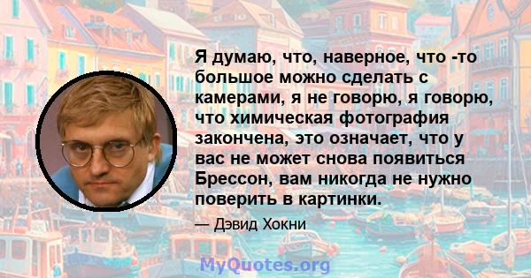 Я думаю, что, наверное, что -то большое можно сделать с камерами, я не говорю, я говорю, что химическая фотография закончена, это означает, что у вас не может снова появиться Брессон, вам никогда не нужно поверить в