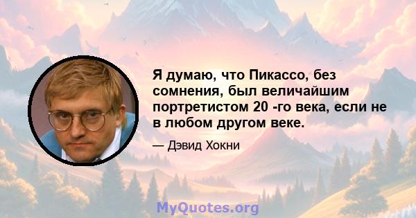 Я думаю, что Пикассо, без сомнения, был величайшим портретистом 20 -го века, если не в любом другом веке.