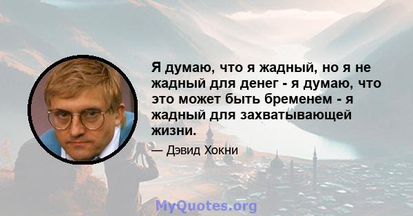 Я думаю, что я жадный, но я не жадный для денег - я думаю, что это может быть бременем - я жадный для захватывающей жизни.