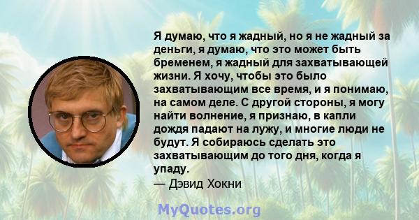 Я думаю, что я жадный, но я не жадный за деньги, я думаю, что это может быть бременем, я жадный для захватывающей жизни. Я хочу, чтобы это было захватывающим все время, и я понимаю, на самом деле. С другой стороны, я