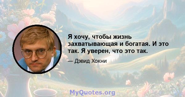 Я хочу, чтобы жизнь захватывающая и богатая. И это так. Я уверен, что это так.