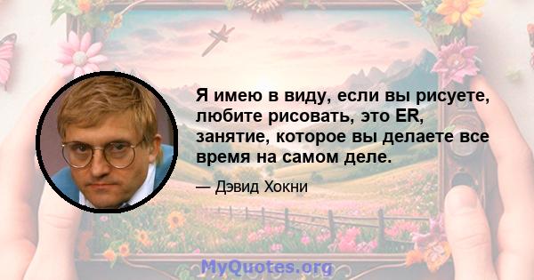 Я имею в виду, если вы рисуете, любите рисовать, это ER, занятие, которое вы делаете все время на самом деле.