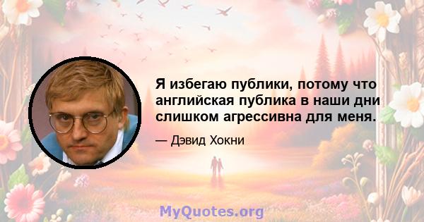 Я избегаю публики, потому что английская публика в наши дни слишком агрессивна для меня.