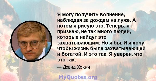 Я могу получить волнение, наблюдая за дождем на луже. А потом я рисую это. Теперь, я признаю, не так много людей, которые найдут это захватывающим. Но я бы. И я хочу, чтобы жизнь была захватывающей и богатой. И это так. 