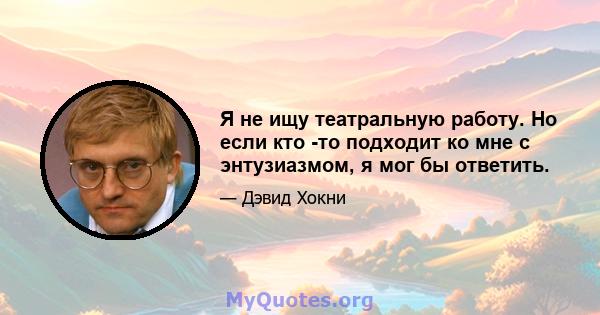 Я не ищу театральную работу. Но если кто -то подходит ко мне с энтузиазмом, я мог бы ответить.