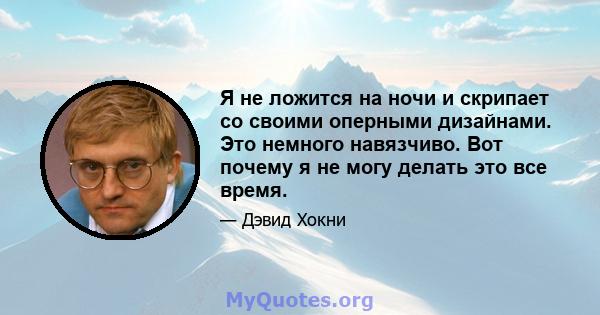 Я не ложится на ночи и скрипает со своими оперными дизайнами. Это немного навязчиво. Вот почему я не могу делать это все время.