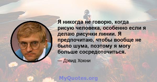 Я никогда не говорю, когда рисую человека, особенно если я делаю рисунки линии. Я предпочитаю, чтобы вообще не было шума, поэтому я могу больше сосредоточиться.