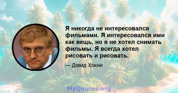 Я никогда не интересовался фильмами. Я интересовался ими как вещь, но я не хотел снимать фильмы. Я всегда хотел рисовать и рисовать.