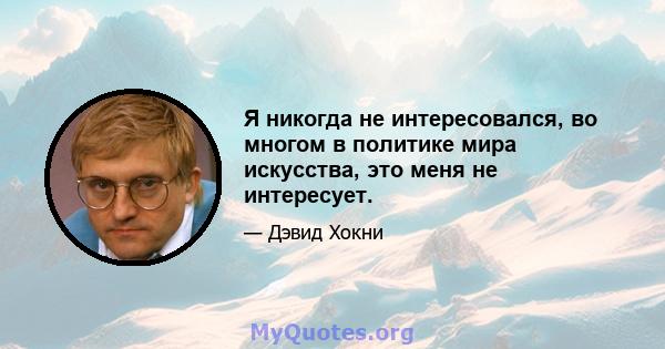 Я никогда не интересовался, во многом в политике мира искусства, это меня не интересует.