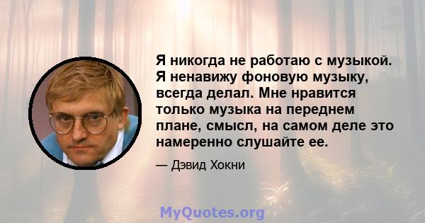 Я никогда не работаю с музыкой. Я ненавижу фоновую музыку, всегда делал. Мне нравится только музыка на переднем плане, смысл, на самом деле это намеренно слушайте ее.