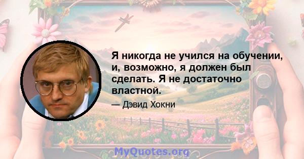 Я никогда не учился на обучении, и, возможно, я должен был сделать. Я не достаточно властной.