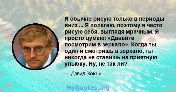 Я обычно рисую только в периоды вниз ... Я полагаю, поэтому я часто рисую себя, выглядя мрачным. Я просто думаю: «Давайте посмотрим в зеркало». Когда ты один и смотришь в зеркало, ты никогда не ставишь на приятную