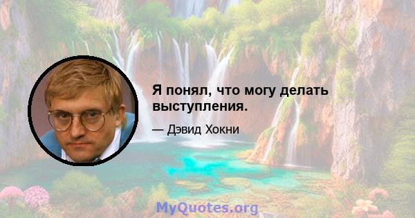 Я понял, что могу делать выступления.