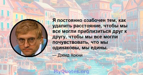 Я постоянно озабочен тем, как удалить расстояние, чтобы мы все могли приблизиться друг к другу, чтобы мы все могли почувствовать, что мы одинаковы, мы едины.