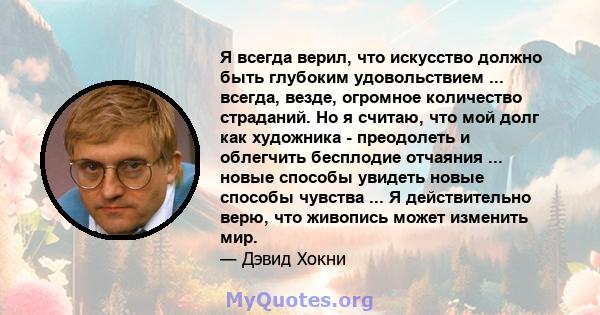 Я всегда верил, что искусство должно быть глубоким удовольствием ... всегда, везде, огромное количество страданий. Но я считаю, что мой долг как художника - преодолеть и облегчить бесплодие отчаяния ... новые способы