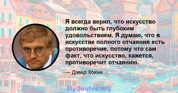 Я всегда верил, что искусство должно быть глубоким удовольствием. Я думаю, что в искусстве полного отчаяния есть противоречие, потому что сам факт, что искусство, кажется, противоречит отчаянию.