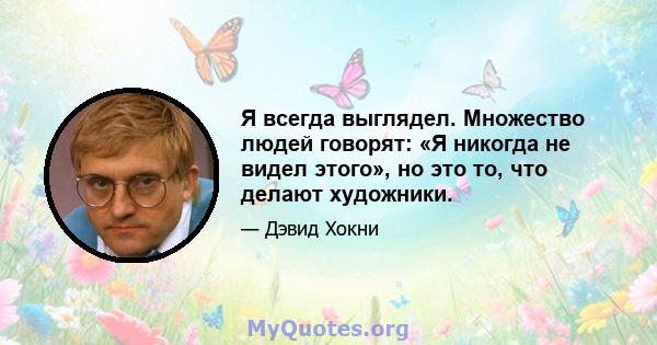 Я всегда выглядел. Множество людей говорят: «Я никогда не видел этого», но это то, что делают художники.