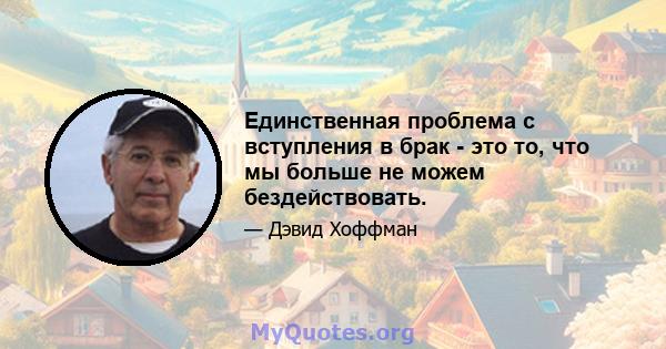 Единственная проблема с вступления в брак - это то, что мы больше не можем бездействовать.