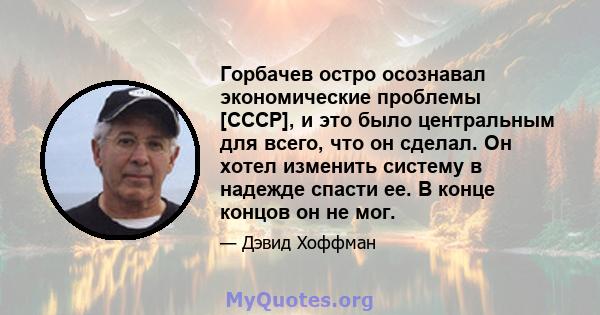 Горбачев остро осознавал экономические проблемы [СССР], и это было центральным для всего, что он сделал. Он хотел изменить систему в надежде спасти ее. В конце концов он не мог.