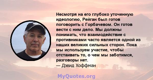 Несмотря на его глубоко уточенную идеологию, Рейган был готов поговорить с Горбачевом. Он готов вести с ним дело. Мы должны понимать, что взаимодействие с противниками часто является одной из наших великих сильных