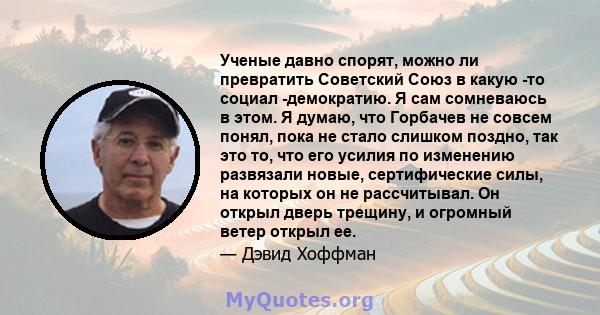 Ученые давно спорят, можно ли превратить Советский Союз в какую -то социал -демократию. Я сам сомневаюсь в этом. Я думаю, что Горбачев не совсем понял, пока не стало слишком поздно, так это то, что его усилия по