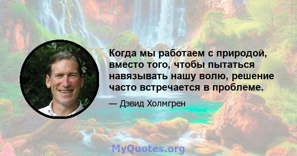 Когда мы работаем с природой, вместо того, чтобы пытаться навязывать нашу волю, решение часто встречается в проблеме.