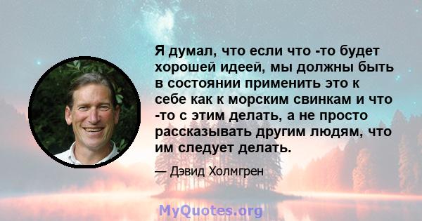 Я думал, что если что -то будет хорошей идеей, мы должны быть в состоянии применить это к себе как к морским свинкам и что -то с этим делать, а не просто рассказывать другим людям, что им следует делать.