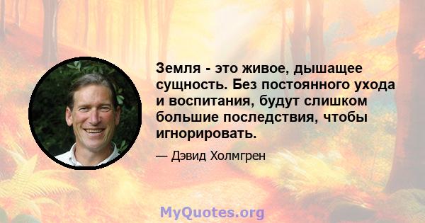 Земля - ​​это живое, дышащее сущность. Без постоянного ухода и воспитания, будут слишком большие последствия, чтобы игнорировать.