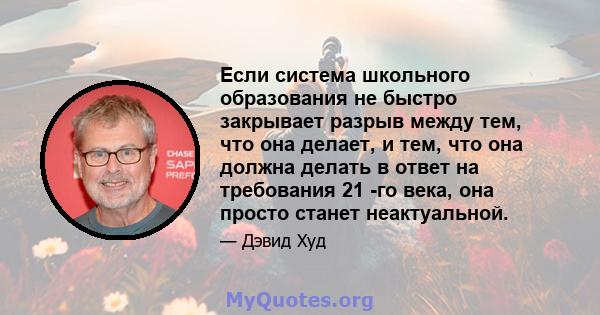 Если система школьного образования не быстро закрывает разрыв между тем, что она делает, и тем, что она должна делать в ответ на требования 21 -го века, она просто станет неактуальной.