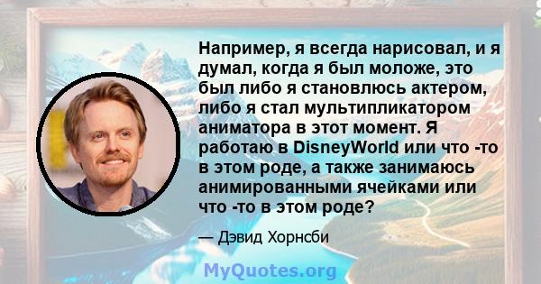 Например, я всегда нарисовал, и я думал, когда я был моложе, это был либо я становлюсь актером, либо я стал мультипликатором аниматора в этот момент. Я работаю в DisneyWorld или что -то в этом роде, а также занимаюсь