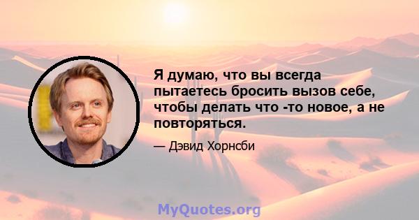 Я думаю, что вы всегда пытаетесь бросить вызов себе, чтобы делать что -то новое, а не повторяться.