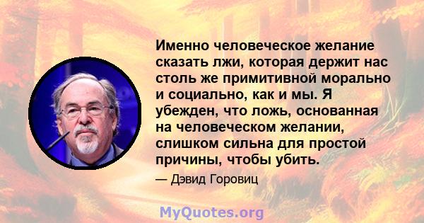 Именно человеческое желание сказать лжи, которая держит нас столь же примитивной морально и социально, как и мы. Я убежден, что ложь, основанная на человеческом желании, слишком сильна для простой причины, чтобы убить.