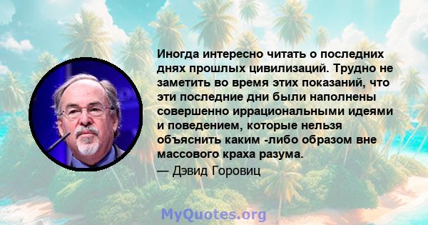 Иногда интересно читать о последних днях прошлых цивилизаций. Трудно не заметить во время этих показаний, что эти последние дни были наполнены совершенно иррациональными идеями и поведением, которые нельзя объяснить