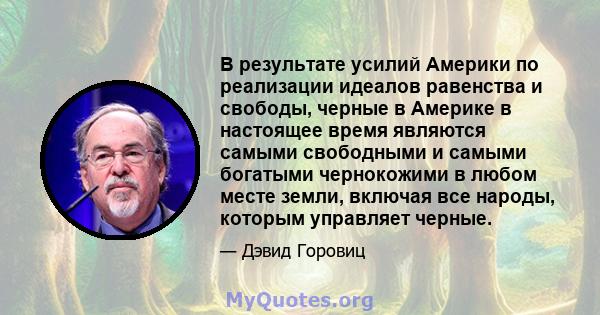 В результате усилий Америки по реализации идеалов равенства и свободы, черные в Америке в настоящее время являются самыми свободными и самыми богатыми чернокожими в любом месте земли, включая все народы, которым