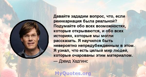 Давайте зададим вопрос, что, если реинкарнация была реальной? Подумайте обо всех возможностях, которые открываются, и обо всех историях, которые мы могли рассказать. Я научился быть невероятно непредубежденным в этом. Я 