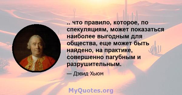 .. что правило, которое, по спекуляциям, может показаться наиболее выгодным для общества, еще может быть найдено, на практике, совершенно пагубным и разрушительным.