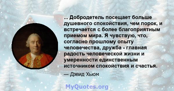 ... Добродетель посещает больше душевного спокойствия, чем порок, и встречается с более благоприятным приемом мира. Я чувствую, что, согласно прошлому опыту человечества, дружба - главная радость человеческой жизни и