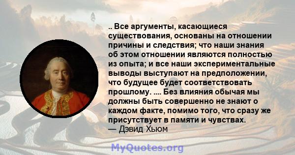 .. Все аргументы, касающиеся существования, основаны на отношении причины и следствия; что наши знания об этом отношении являются полностью из опыта; и все наши экспериментальные выводы выступают на предположении, что