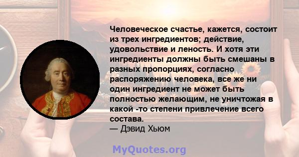 Человеческое счастье, кажется, состоит из трех ингредиентов; действие, удовольствие и леность. И хотя эти ингредиенты должны быть смешаны в разных пропорциях, согласно распоряжению человека, все же ни один ингредиент не 