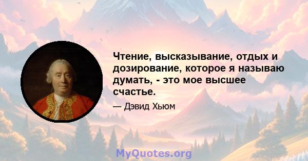 Чтение, высказывание, отдых и дозирование, которое я называю думать, - это мое высшее счастье.