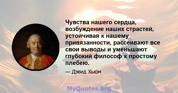 Чувства нашего сердца, возбуждение наших страстей, устойчивая к нашему привязанности, рассеивают все свои выводы и уменьшают глубокий философ к простому плебею.