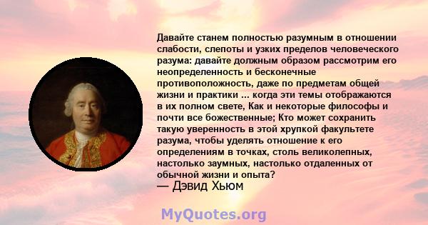 Давайте станем полностью разумным в отношении слабости, слепоты и узких пределов человеческого разума: давайте должным образом рассмотрим его неопределенность и бесконечные противоположность, даже по предметам общей