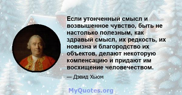 Если утонченный смысл и возвышенное чувство, быть не настолько полезным, как здравый смысл, их редкость, их новизна и благородство их объектов, делают некоторую компенсацию и придают им восхищение человечеством.