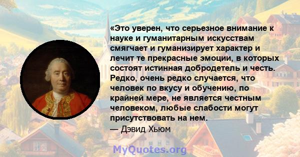 «Это уверен, что серьезное внимание к науке и гуманитарным искусствам смягчает и гуманизирует характер и лечит те прекрасные эмоции, в которых состоят истинная добродетель и честь. Редко, очень редко случается, что