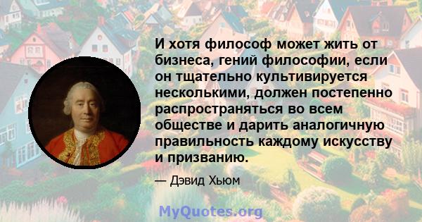 И хотя философ может жить от бизнеса, гений философии, если он тщательно культивируется несколькими, должен постепенно распространяться во всем обществе и дарить аналогичную правильность каждому искусству и призванию.