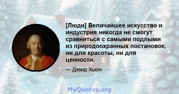 [Люди] Величайшее искусство и индустрия никогда не смогут сравниться с самыми подлыми из природоохранных постановок, ни для красоты, ни для ценности.